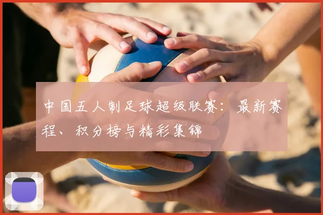 中国五人制足球超级联赛：最新赛程、积分榜与精彩集锦