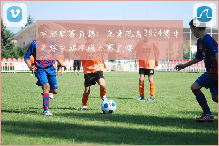 中超联赛直播：免费观看2024赛季足球中超在线比赛直播