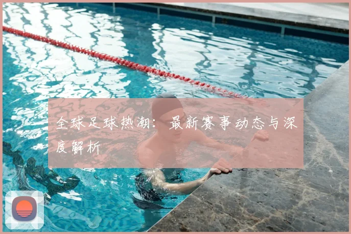 全球足球热潮：最新赛事动态与深度解析