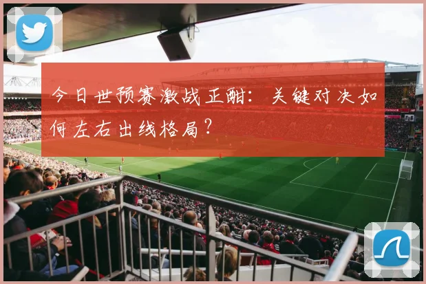 今日世预赛激战正酣：关键对决如何左右出线格局？