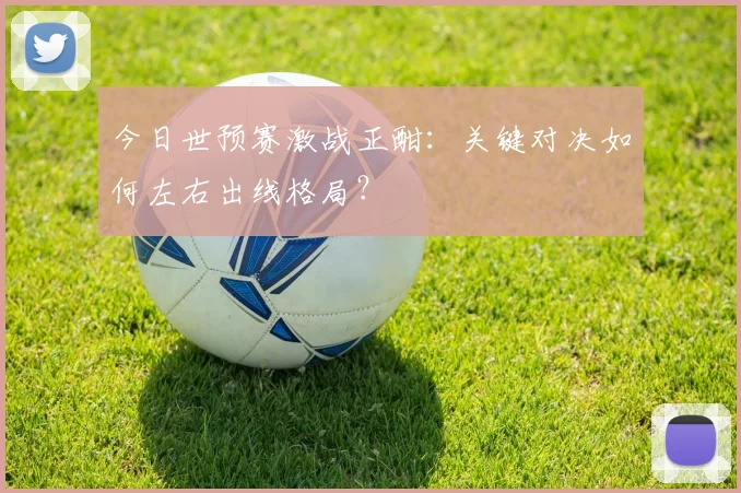 今日世预赛激战正酣:关键对决如何左右出线格局?