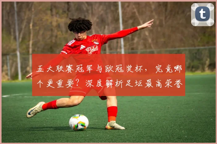 五大联赛冠军与欧冠奖杯，究竟哪个更重要？深度解析足坛最高荣誉之争