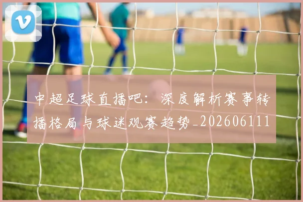 中超足球直播吧：深度解析赛事转播格局与球迷观赛趋势_20260611140952