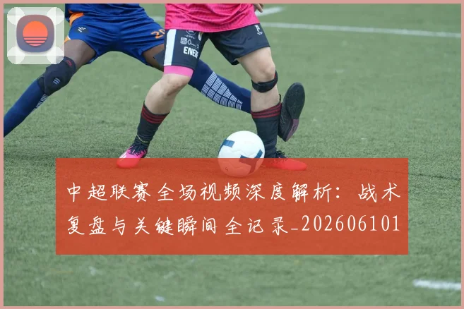 中超联赛全场视频深度解析：战术复盘与关键瞬间全记录_20260610190512