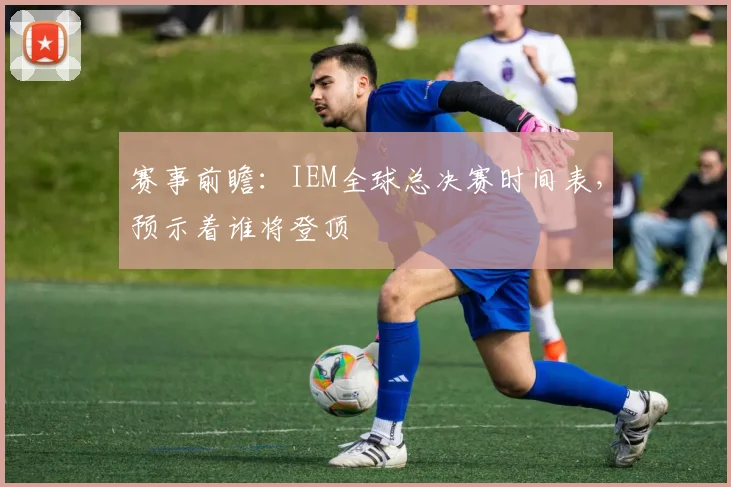 赛事前瞻：IEM全球总决赛时间表，预示着谁将登顶