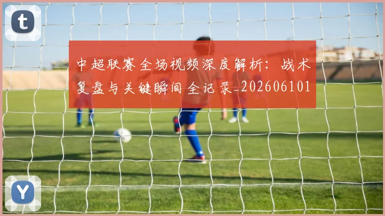 中超联赛全场视频深度解析：战术复盘与关键瞬间全记录_20260610190512